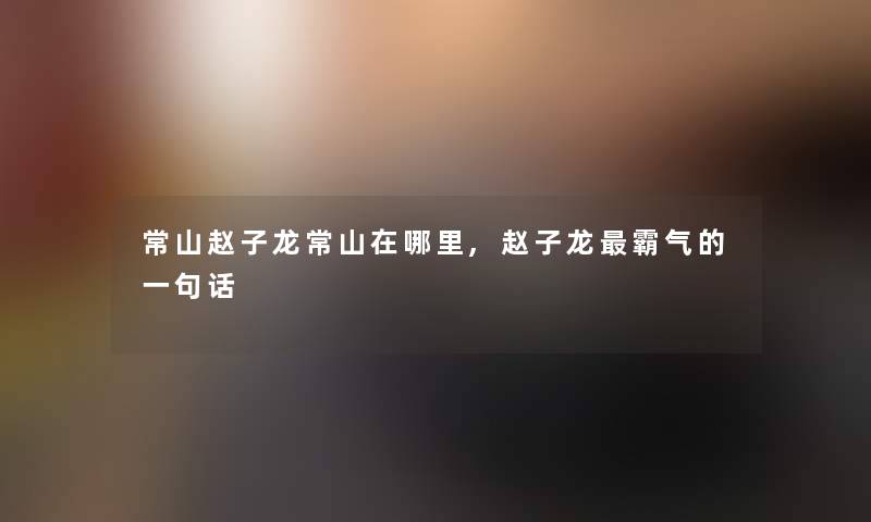 常山赵子龙常山在哪里,赵子龙霸气的一句话