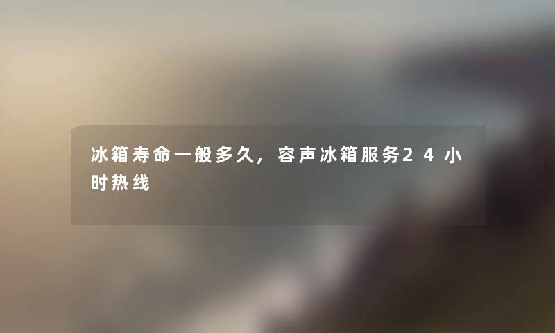 冰箱寿命一般多久,容声冰箱服务24小时热线