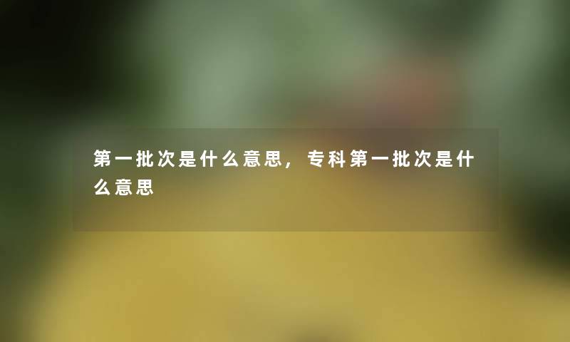 第一批次是什么意思,专科第一批次是什么意思