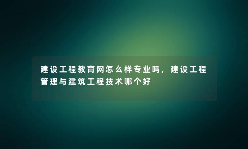 建设工程教育网怎么样专业吗,建设工程管理与建筑工程技术哪个好