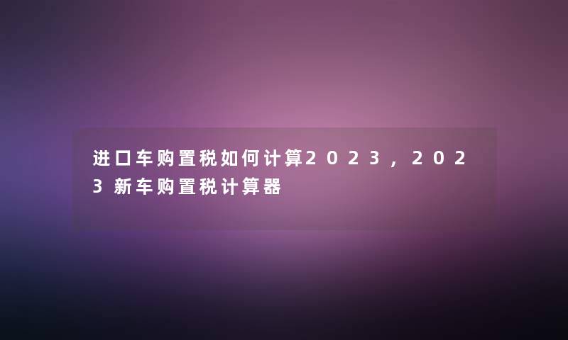 进口车购置税如何计算2023,2023新车购置税计算器