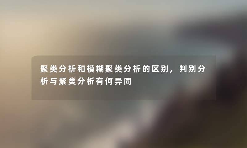 聚类分析和模糊聚类分析的区别,判别分析与聚类分析有何异同