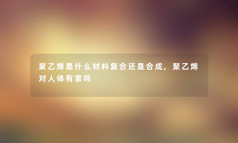 聚乙烯是什么材料复合还是合成,聚乙烯对人体有害吗