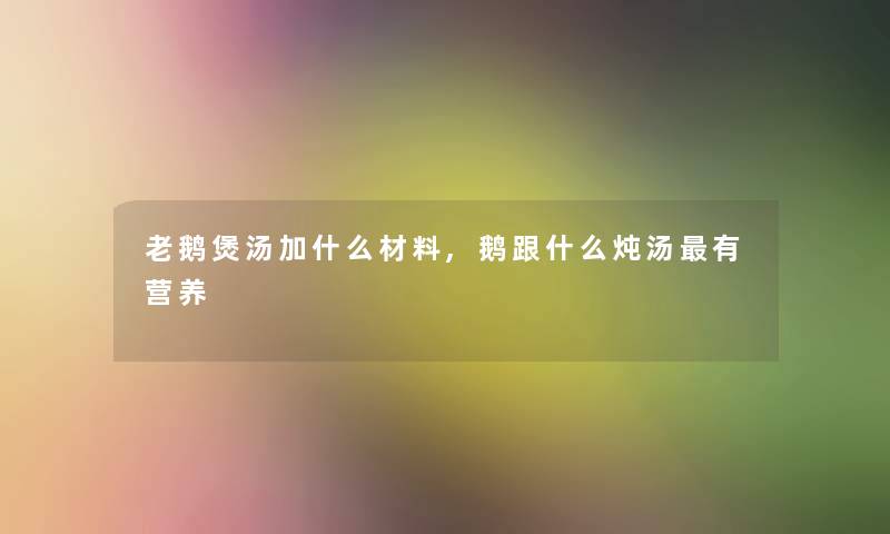 老鹅煲汤加什么材料,鹅跟什么炖汤有营养