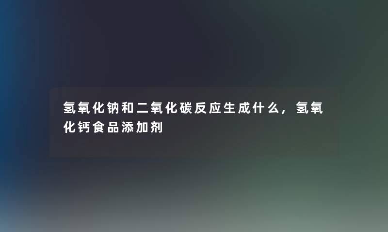 氢氧化钠和二氧化碳反应生成什么,氢氧化钙食品添加剂