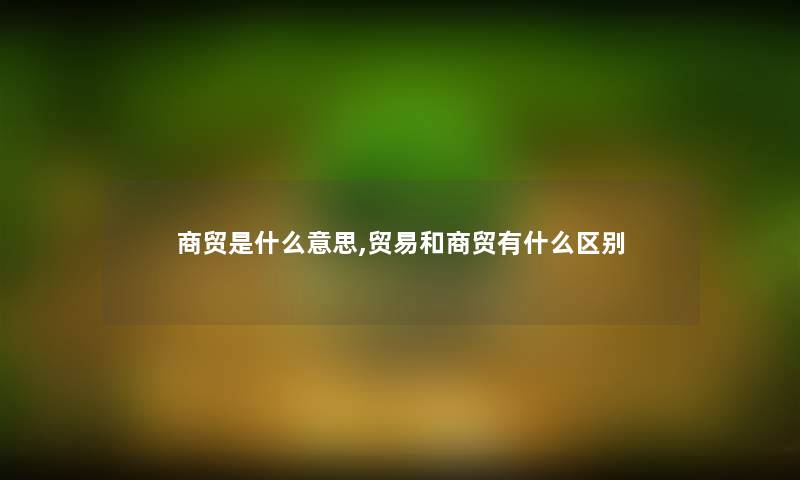 商贸是什么意思,贸易和商贸有什么区别