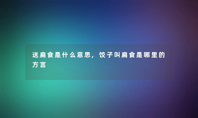 送扁食是什么意思,饺子叫扁食是哪里的方言