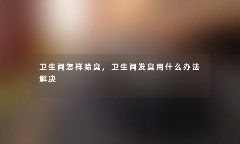 卫生间怎样除臭,卫生间发臭用什么办法解决