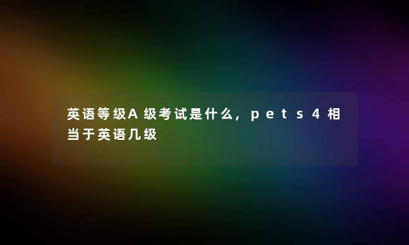 英语等级A级考试是什么,pets4相当于英语几级