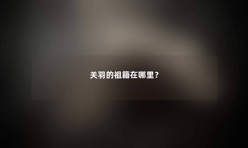 关羽的祖籍在哪里？