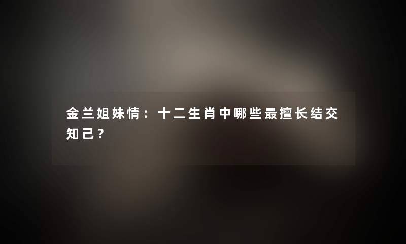 金兰姐妹情：十二生肖中哪些擅长结交知己？