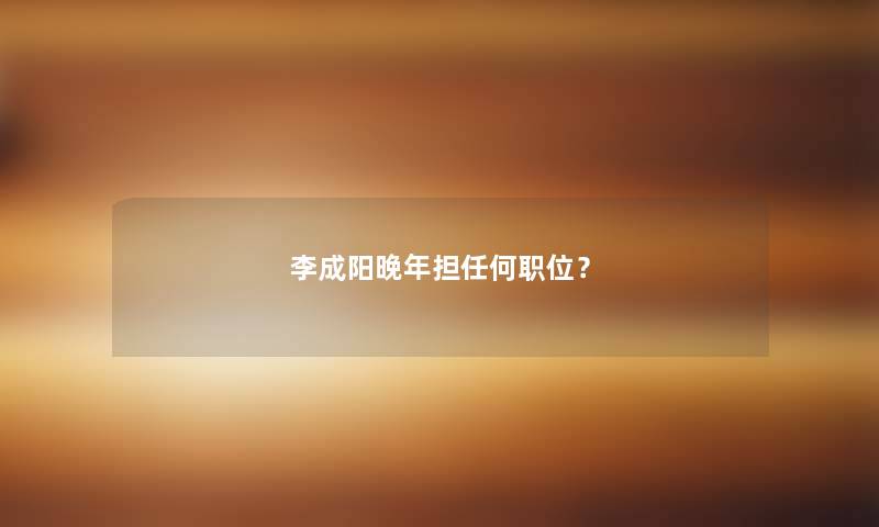 李成阳晚年担任何职位？