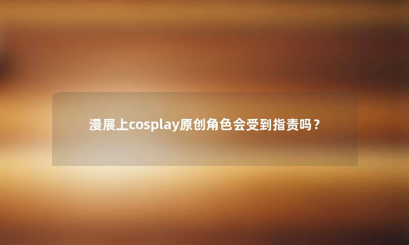 漫展上cosplay原创角色会受到指责吗？