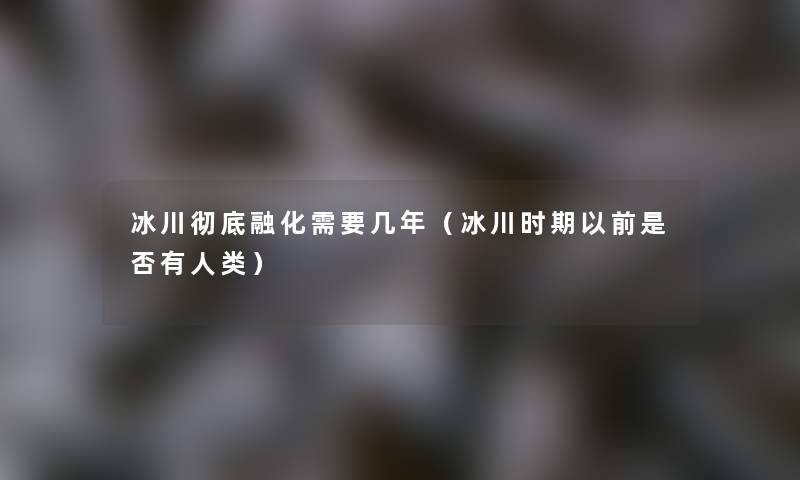 冰川彻底融化需要几年（冰川时期以前是否有）