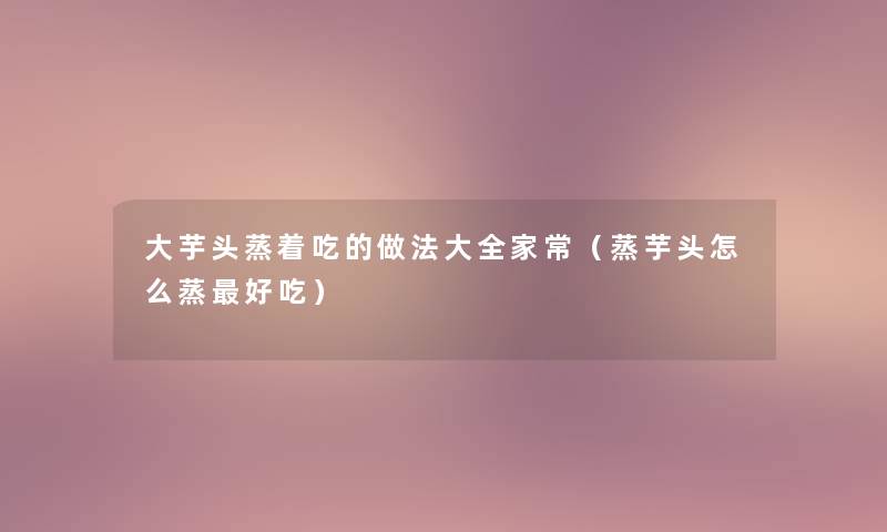 大芋头蒸着吃的做法大全家常(蒸芋头怎么蒸好吃) 大芋头蒸着吃的做法大全家常(蒸芋头怎么蒸好吃)