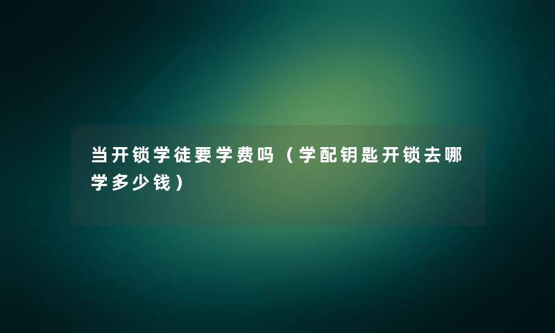 当开锁学徒要学费吗（学配钥匙开锁去哪学多少钱）