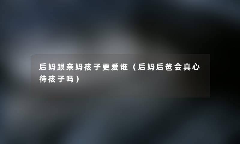 后妈跟亲妈孩子更爱谁（后妈后爸会真心待孩子吗）