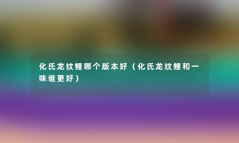 化氏龙纹鲤哪个版本好（化氏龙纹鲤和一味谁更好）