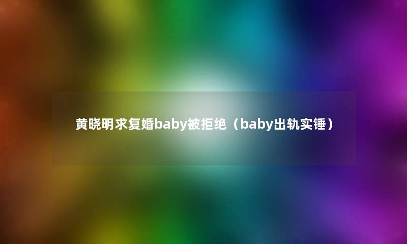 黄晓明求复婚baby被拒绝（baby出轨实锤）