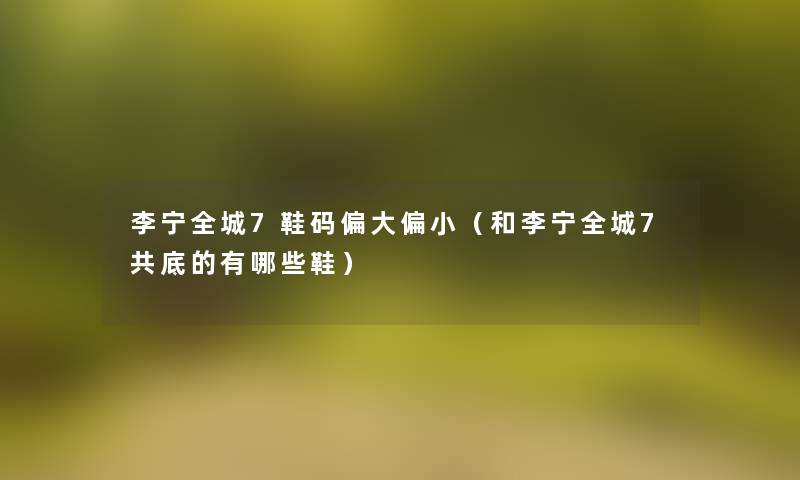 李宁全城7鞋码偏大偏小（和李宁全城7共底的有哪些鞋）