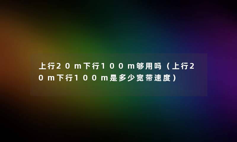 上行20m下行100m够用吗（上行20m下行100m是多少宽带速度）