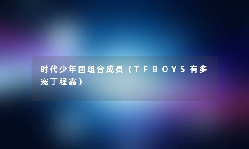 时代少年团组合成员（TFBOYS有多宠丁程鑫）