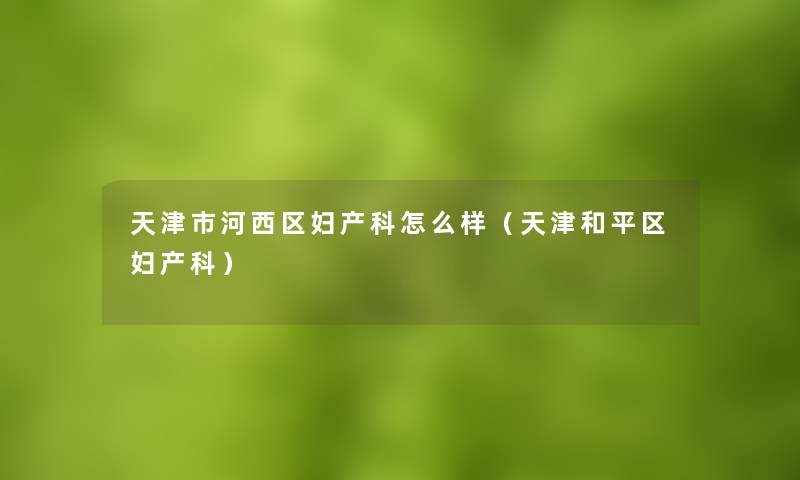 天津市河西区妇产科怎么样（天津和平区妇产科）