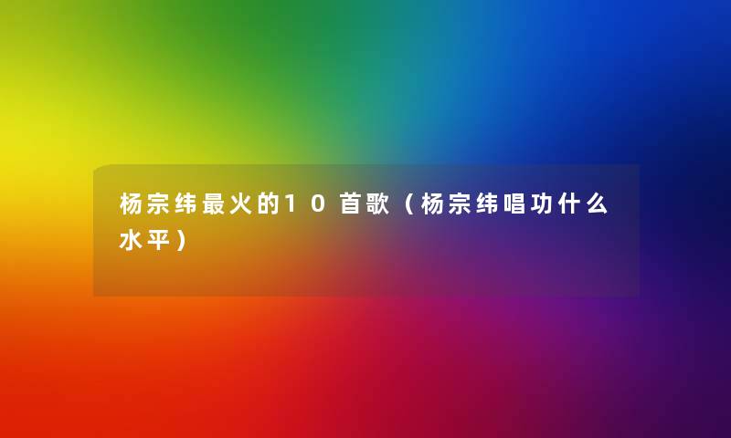 杨宗纬火的10首歌（杨宗纬唱功什么水平）