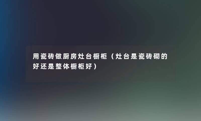 用瓷砖做厨房灶台橱柜（灶台是瓷砖砌的好还是整体橱柜好）