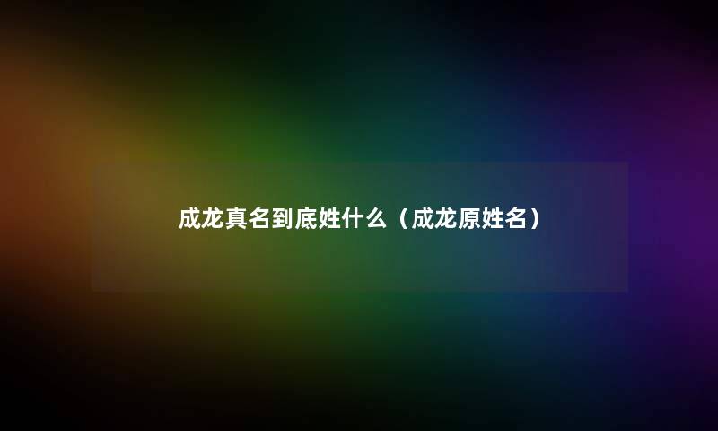 成龙真名到底姓什么（成龙原姓名）