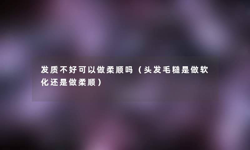 发质不好可以做柔顺吗（头发毛糙是做软化还是做柔顺）