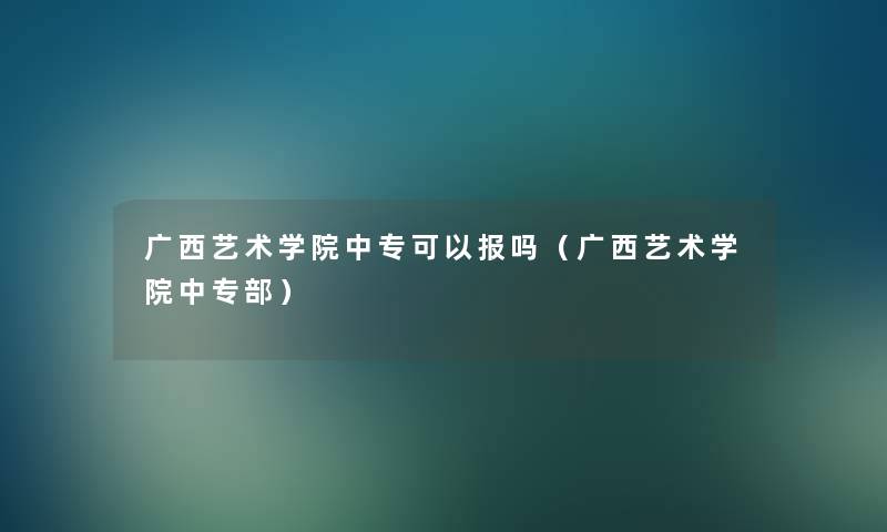 广西艺术学院中专可以报吗（广西艺术学院中专部）