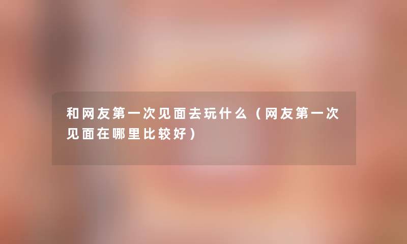 和网友第一次见面去玩什么（网友第一次见面在哪里比较好）