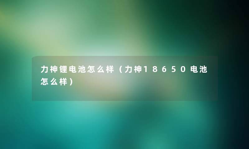 力神锂电池怎么样（力神18650电池怎么样）