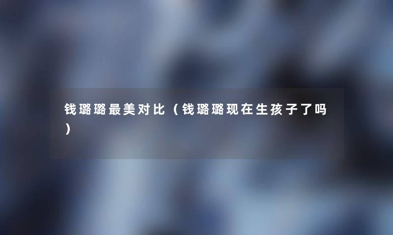 钱璐璐美对比(钱璐璐生孩子了吗) 钱璐璐美对比(钱璐璐生孩子了吗)