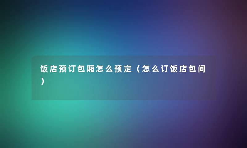 饭店预订包厢怎么预定(怎么订饭店包间) 饭店预订包厢怎么预定(怎么订饭店包间)