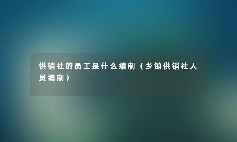 供销社的员工是什么编制（乡镇供销社人员编制）