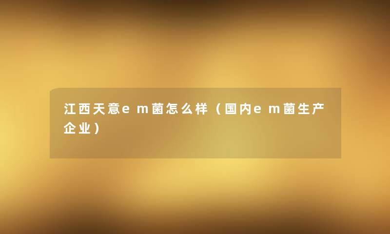 江西天意em菌怎么样（国内em菌生产企业）