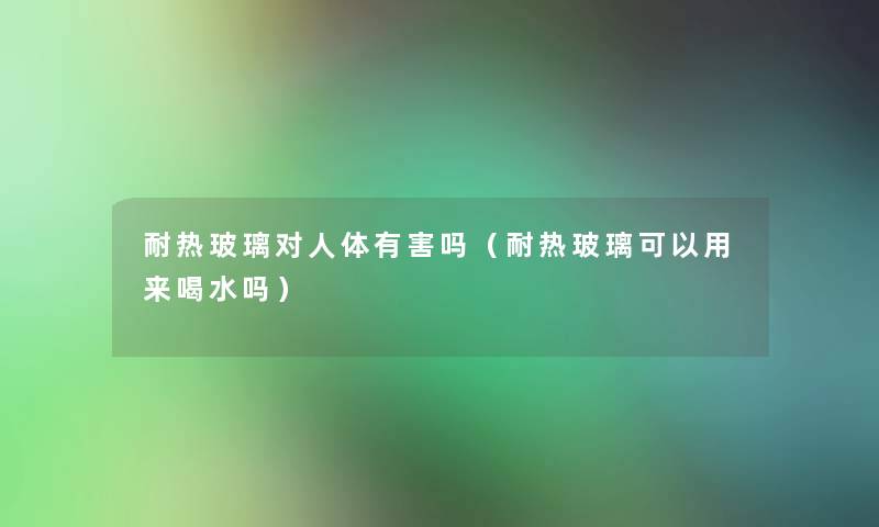 耐热玻璃对人体有害吗（耐热玻璃可以用来喝水吗）