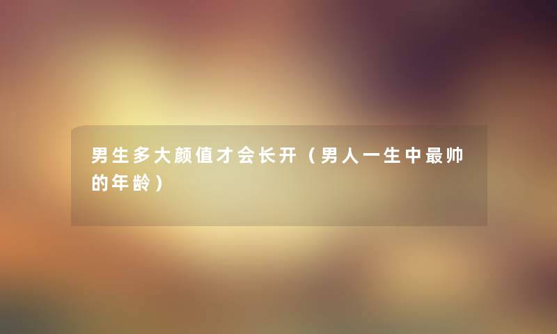 男生多大颜值才会长开（男人一生中帅的年龄）