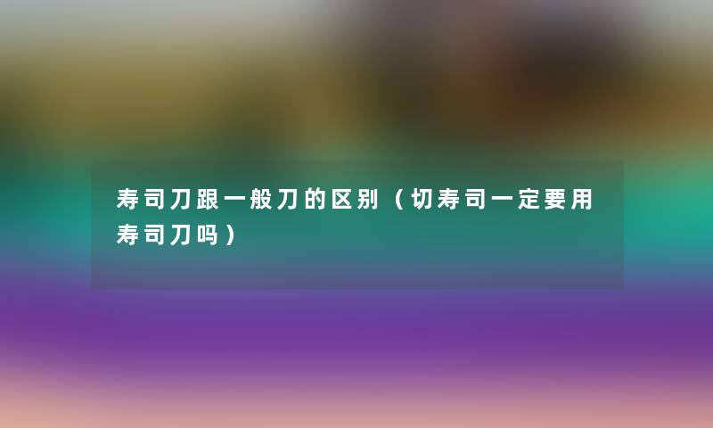 寿司刀跟一般刀的区别（切寿司一定要用寿司刀吗）