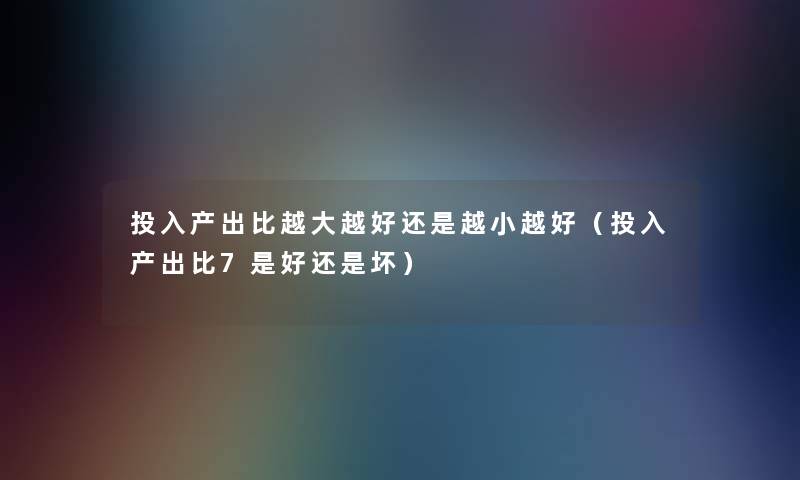 投入产出比越大越好还是越小越好（投入产出比7是好还是坏）