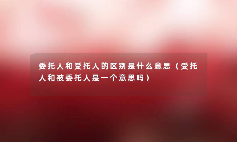 委托人和受托人的区别是什么意思（受托人和被委托人是一个意思吗）