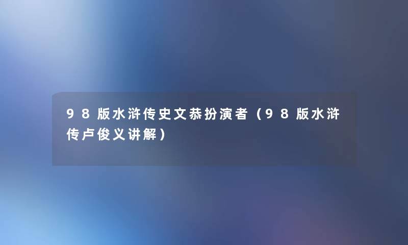 98版水浒传史文恭扮演者（98版水浒传卢俊义讲解）