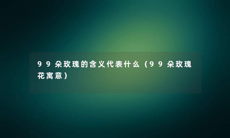 99朵玫瑰的含义代表什么（99朵玫瑰花寓意）