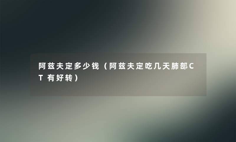 阿兹夫定多少钱（阿兹夫定吃几天肺部CT有好转）