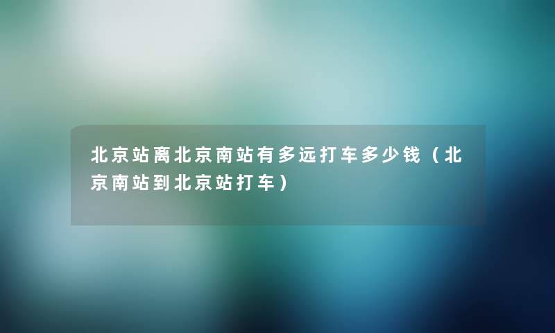 北京站离北京南站有多远打车多少钱（北京南站到北京站打车）