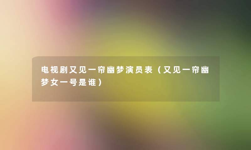 电视剧又见一帘幽梦演员表（又见一帘幽梦女一号是谁）