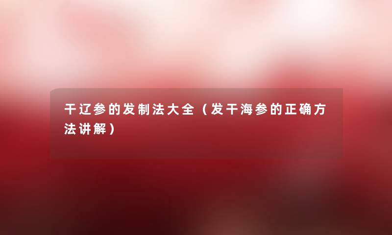 干辽参的发制法大全（发干海参的正确方法讲解）