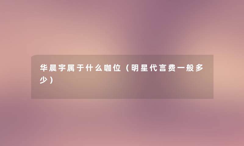 华晨宇属于什么咖位（明星代言费一般多少）